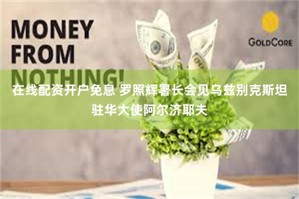 在线配资开户免息 罗照辉署长会见乌兹别克斯坦驻华大使阿尔济耶夫