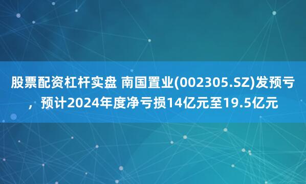 股票配资杠杆实盘 南国置业(002305.SZ)发预亏，预计2024年度净亏损14亿元至19.5亿元