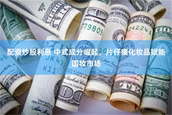 配资炒股利息 中式成分崛起，片仔癀化妆品赋能国妆市场