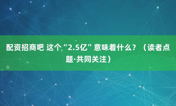 配资招商吧 这个“2.5亿”意味着什么？（读者点题·共同关注）