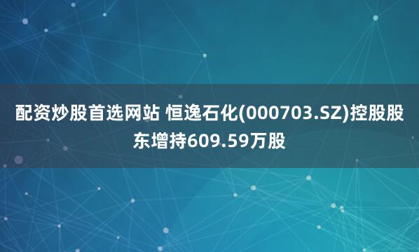 配资炒股首选网站 恒逸石化(000703.SZ)控股股东增持609.59万股
