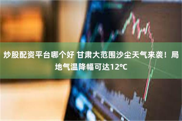 炒股配资平台哪个好 甘肃大范围沙尘天气来袭！局地气温降幅可达12℃