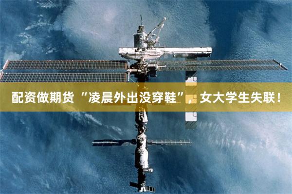 配资做期货 “凌晨外出没穿鞋”，女大学生失联！