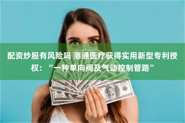 配资炒股有风险吗 港通医疗获得实用新型专利授权：“一种单向阀及气动控制管路”