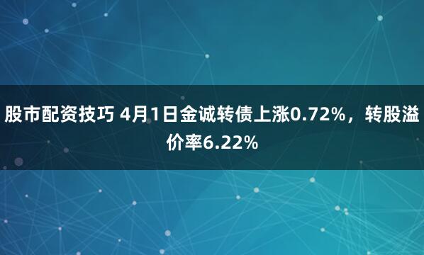 股市配资技巧 4月1日金诚转债上涨0.72%，转股溢价率6.22%