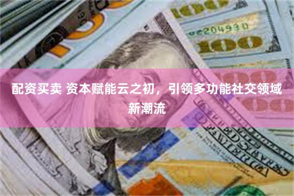 配资买卖 资本赋能云之初，引领多功能社交领域新潮流