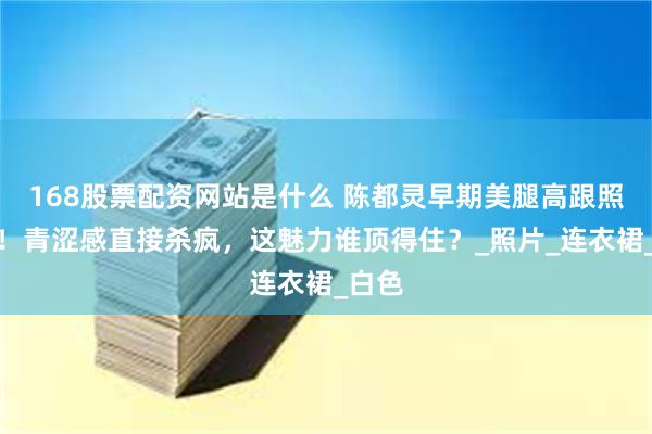 168股票配资网站是什么 陈都灵早期美腿高跟照曝光！青涩感直接杀疯，这魅力谁顶得住？_照片_连衣裙_白色