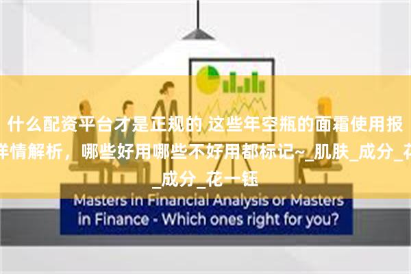 什么配资平台才是正规的 这些年空瓶的面霜使用报告！详情解析，哪些好用哪些不好用都标记~_肌肤_成分_花一钰