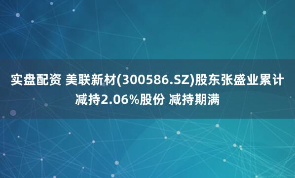 实盘配资 美联新材(300586.SZ)股东张盛业累计减持2.06%股份 减持期满