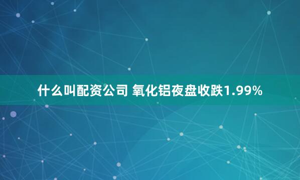 什么叫配资公司 氧化铝夜盘收跌1.99%