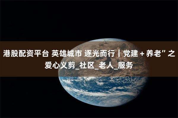 港股配资平台 英雄城市 逐光而行｜党建＋养老”之爱心义剪_社区_老人_服务
