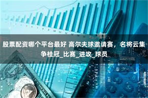 股票配资哪个平台最好 高尔夫球邀请赛，名将云集争桂冠_比赛_进攻_球员