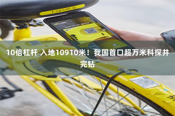 10倍杠杆 入地10910米！我国首口超万米科探井完钻