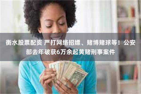衡水股票配资 严打网络招嫖、赌博赌球等！公安部去年破获6万余起黄赌刑事案件