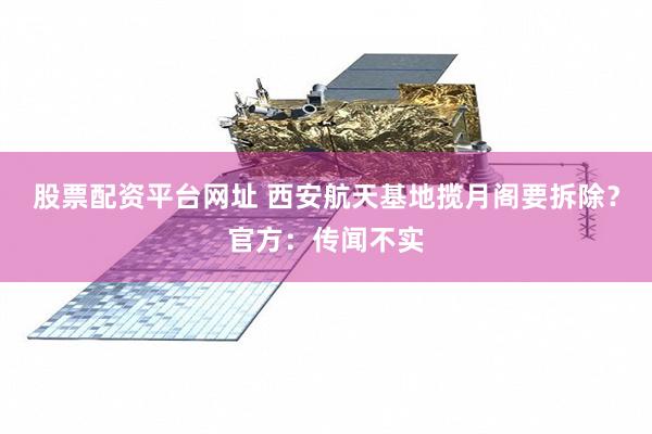 股票配资平台网址 西安航天基地揽月阁要拆除？官方：传闻不实