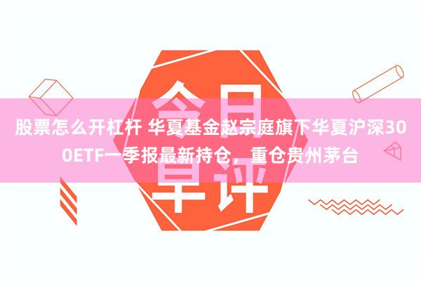 股票怎么开杠杆 华夏基金赵宗庭旗下华夏沪深300ETF一季报最新持仓，重仓贵州茅台