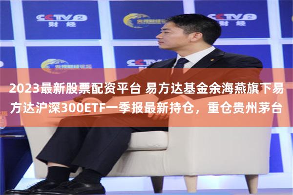 2023最新股票配资平台 易方达基金余海燕旗下易方达沪深300ETF一季报最新持仓，重仓贵州茅台