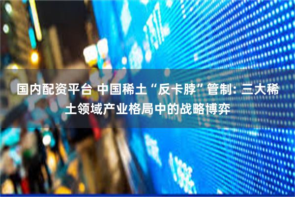 国内配资平台 中国稀土“反卡脖”管制: 三大稀土领域产业格局中的战略博弈