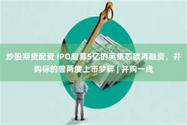 炒股期货配资 IPO超募5亿的英集芯欲再融资，并购标的曾两度上市梦碎 | 并购一线