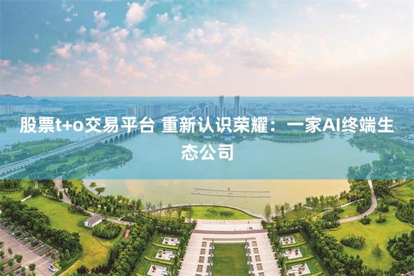 股票t+o交易平台 重新认识荣耀：一家AI终端生态公司