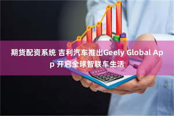 期货配资系统 吉利汽车推出Geely Global App 开启全球智联车生活