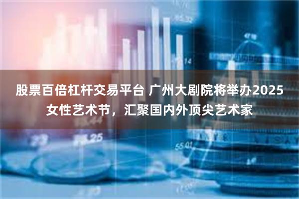 股票百倍杠杆交易平台 广州大剧院将举办2025女性艺术节，汇聚国内外顶尖艺术家