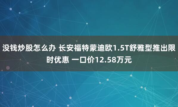 没钱炒股怎么办 长安福特蒙迪欧1.5T舒雅型推出限时优惠 一口价12.58万元