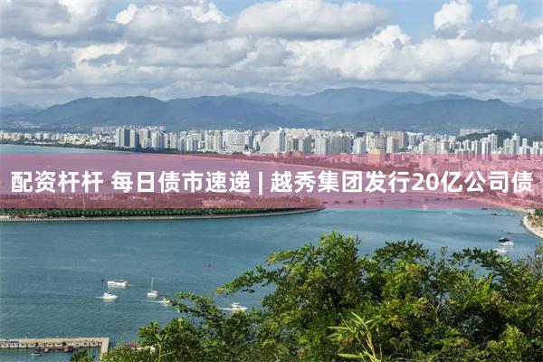 配资杆杆 每日债市速递 | 越秀集团发行20亿公司债