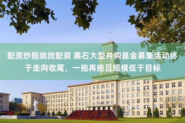配资炒股就找配资 黑石大型并购基金募集活动终于走向收尾，一拖再拖且规模低于目标