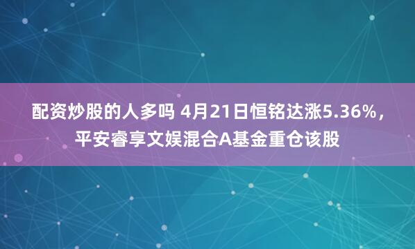 配资炒股的人多吗 4月21日恒铭达涨5.36%，平安睿享文娱混合A基金重仓该股