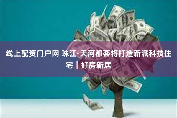 线上配资门户网 珠江·天河都荟将打造新派科技住宅｜好房新居
