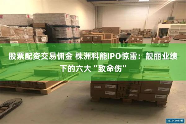股票配资交易佣金 株洲科能IPO惊雷：靓丽业绩下的六大“致命伤”