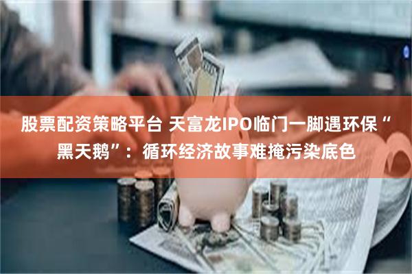 股票配资策略平台 天富龙IPO临门一脚遇环保“黑天鹅”：循环经济故事难掩污染底色