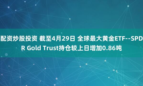 配资炒股投资 截至4月29日 全球最大黄金ETF--SPDR Gold Trust持仓较上日增加0.86吨