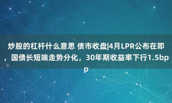 炒股的杠杆什么意思 债市收盘|4月LPR公布在即，国债长短端走势分化，30年期收益率下行1.5bp