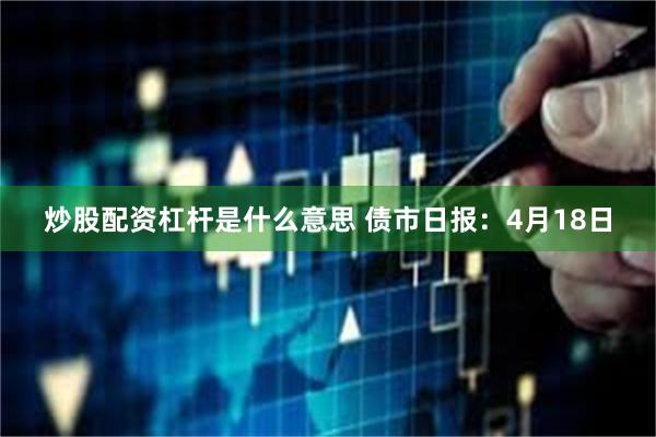 炒股配资杠杆是什么意思 债市日报：4月18日