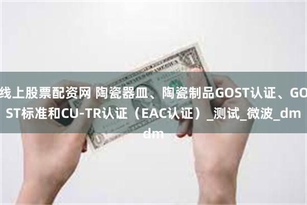线上股票配资网 陶瓷器皿、陶瓷制品GOST认证、GOST标准和CU-TR认证（EAC认证）_测试_微波_dm
