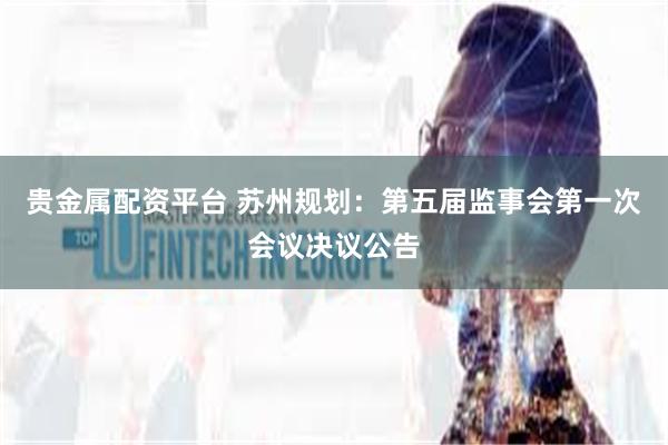 贵金属配资平台 苏州规划：第五届监事会第一次会议决议公告