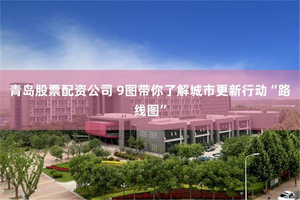 青岛股票配资公司 9图带你了解城市更新行动“路线图”