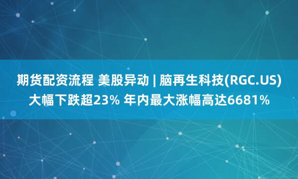 期货配资流程 美股异动 | 脑再生科技(RGC.US)大幅下跌超23% 年内最大涨幅高达6681%