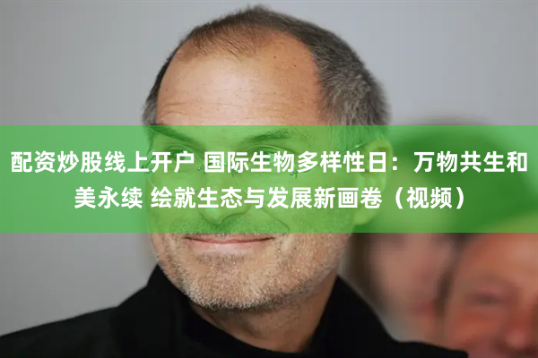 配资炒股线上开户 国际生物多样性日：万物共生和美永续 绘就生态与发展新画卷（视频）