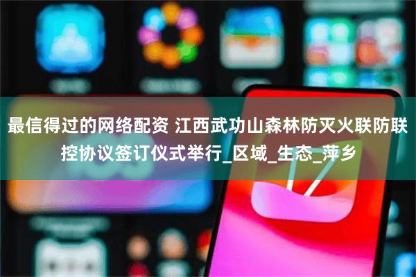 最信得过的网络配资 江西武功山森林防灭火联防联控协议签订仪式举行_区域_生态_萍乡