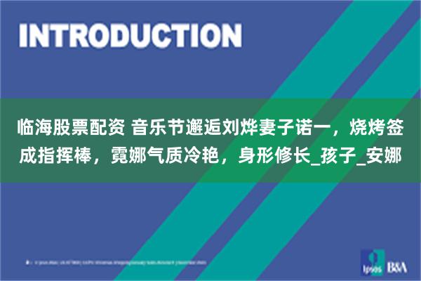 临海股票配资 音乐节邂逅刘烨妻子诺一，烧烤签成指挥棒，霓娜气质冷艳，身形修长_孩子_安娜