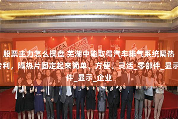 股票主力怎么操盘 芜湖中能取得汽车排气系统隔热机构专利，隔热片固定起来简单、方便、灵活_零部件_显示_企业