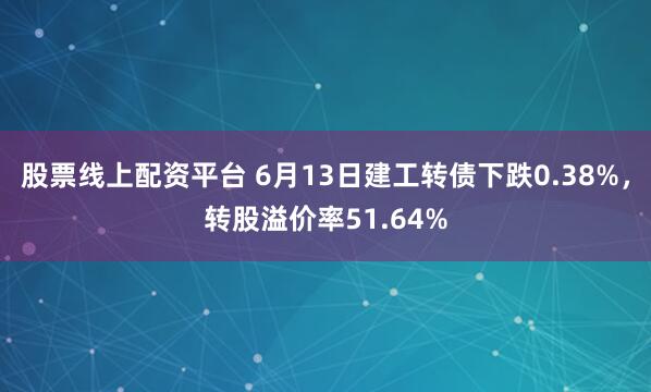 股票线上配资平台 6月13日建工转债下跌0.38%，转股溢价率51.64%