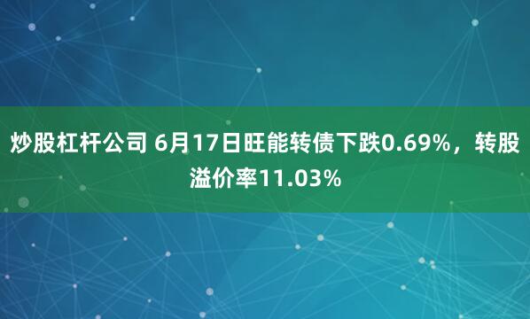 炒股杠杆公司 6月17日旺能转债下跌0.69%，转股溢价率11.03%