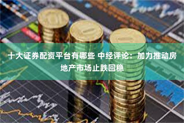 十大证券配资平台有哪些 中经评论：加力推动房地产市场止跌回稳