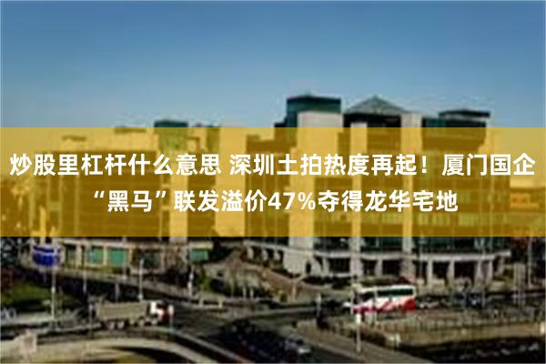 炒股里杠杆什么意思 深圳土拍热度再起！厦门国企“黑马”联发溢价47%夺得龙华宅地