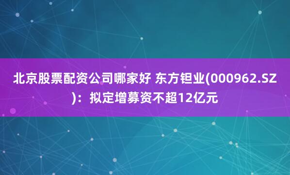 北京股票配资公司哪家好 东方钽业(000962.SZ)：拟定增募资不超12亿元