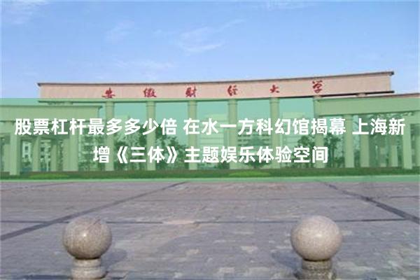 股票杠杆最多多少倍 在水一方科幻馆揭幕 上海新增《三体》主题娱乐体验空间